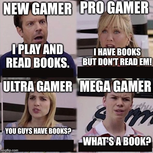 Gamers | PRO GAMER; NEW GAMER; I PLAY AND READ BOOKS. I HAVE BOOKS BUT DON'T READ EM! MEGA GAMER; ULTRA GAMER; YOU GUYS HAVE BOOKS? WHAT'S A BOOK? | image tagged in you guys are getting paid template | made w/ Imgflip meme maker