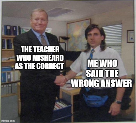 Relatable school | THE TEACHER WHO MISHEARD AS THE CORRECT; ME WHO SAID THE WRONG ANSWER | image tagged in the office handshake | made w/ Imgflip meme maker