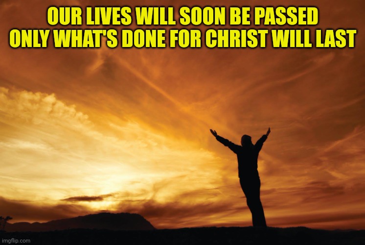 Praise the Lord | OUR LIVES WILL SOON BE PASSED
ONLY WHAT'S DONE FOR CHRIST WILL LAST | image tagged in praise the lord | made w/ Imgflip meme maker