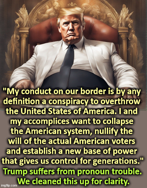 "My conduct on our border is by any 
definition a conspiracy to overthrow 
the United States of America. I and 
my accomplices want to collapse 
the American system, nullify the 
will of the actual American voters 
and establish a new base of power 
that gives us control for generations."; Trump suffers from pronoun trouble. 
We cleaned this up for clarity. | image tagged in trump,conspiracy,overthrow,constitution,dictator,power | made w/ Imgflip meme maker