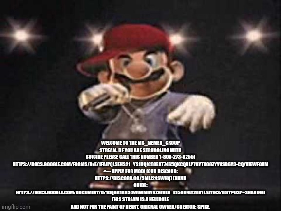 Gangsta Mario | WELCOME TO THE MS_MEMER_GROUP STREAM. [IF YOU ARE STRUGGLING WITH SUICIDE PLEASE CALL THIS NUMBER 1-800-273-8255] HTTPS://DOCS.GOOGLE.COM/FORMS/D/E/1FAIPQLSEHS21_YS1UQICT8EKT74S5QKCQDLP7GYTO08ZYYVSD6Y3-CQ/VIEWFORM <--- APPLY FOR MOD! (OUR DISCORD: HTTPS://DISCORD.GG/5MEJ24SWHQ) [HAND GUIDE: HTTPS://DOCS.GOOGLE.COM/DOCUMENT/D/1DQGR1RR3OVRWMIIYNZGJVER_E15HUNLT2ED1LAJTIKS/EDIT?USP=SHARING] THIS STREAM IS A HELLHOLE, AND NOT FOR THE FAINT OF HEART. ORIGNAL OWNER/CREATOR: SPIRE. | image tagged in gangsta mario,msmg | made w/ Imgflip meme maker
