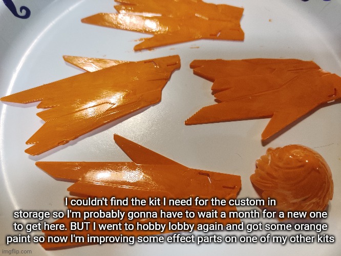 I'll make a post showing them off after they finish drying | I couldn't find the kit I need for the custom in storage so I'm probably gonna have to wait a month for a new one to get here. BUT I went to hobby lobby again and got some orange paint so now I'm improving some effect parts on one of my other kits | made w/ Imgflip meme maker