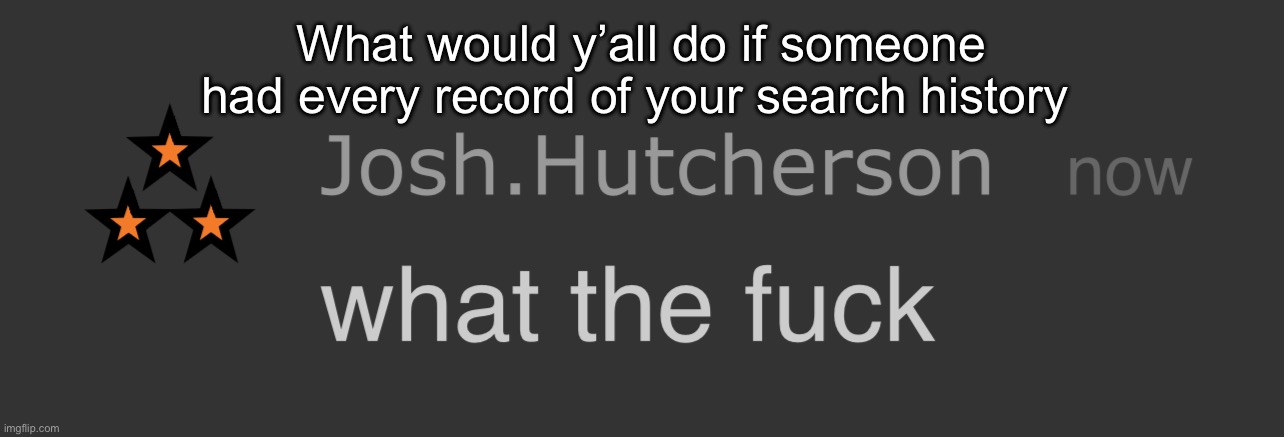 Id end it tbh | What would y’all do if someone had every record of your search history | image tagged in josh what the fck | made w/ Imgflip meme maker