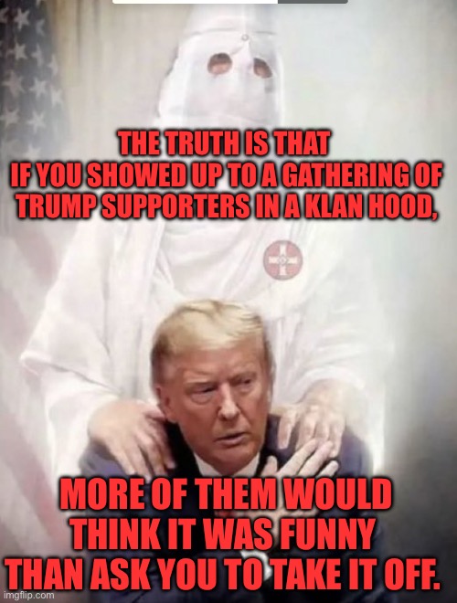 Trump with kkk angel | THE TRUTH IS THAT 
IF YOU SHOWED UP TO A GATHERING OF TRUMP SUPPORTERS IN A KLAN HOOD, MORE OF THEM WOULD THINK IT WAS FUNNY THAN ASK YOU TO TAKE IT OFF. | image tagged in trump with kkk angel,donald trump | made w/ Imgflip meme maker