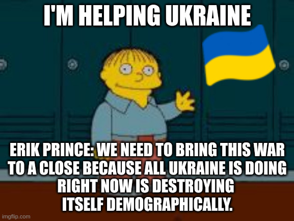 Democrats Need To Wake Up- Ukraine War Is Over.  Blackwater Mercenaries Not Willing to Die For a Lie | I'M HELPING UKRAINE; ERIK PRINCE: WE NEED TO BRING THIS WAR
 TO A CLOSE BECAUSE ALL UKRAINE IS DOING 
RIGHT NOW IS DESTROYING 
ITSELF DEMOGRAPHICALLY. | image tagged in ralph i'm helping wiggum from the simpsons | made w/ Imgflip meme maker