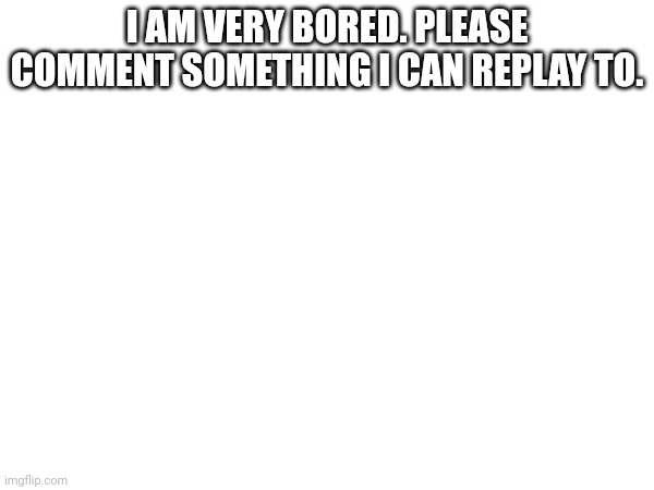 Just please comment something I am so bored. | I AM VERY BORED. PLEASE COMMENT SOMETHING I CAN REPLAY TO. | image tagged in comments | made w/ Imgflip meme maker
