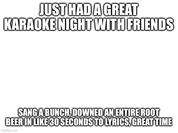 JUST HAD A GREAT KARAOKE NIGHT WITH FRIENDS; SANG A BUNCH, DOWNED AN ENTIRE ROOT BEER IN LIKE 30 SECONDS TO LYRICS, GREAT TIME | made w/ Imgflip meme maker
