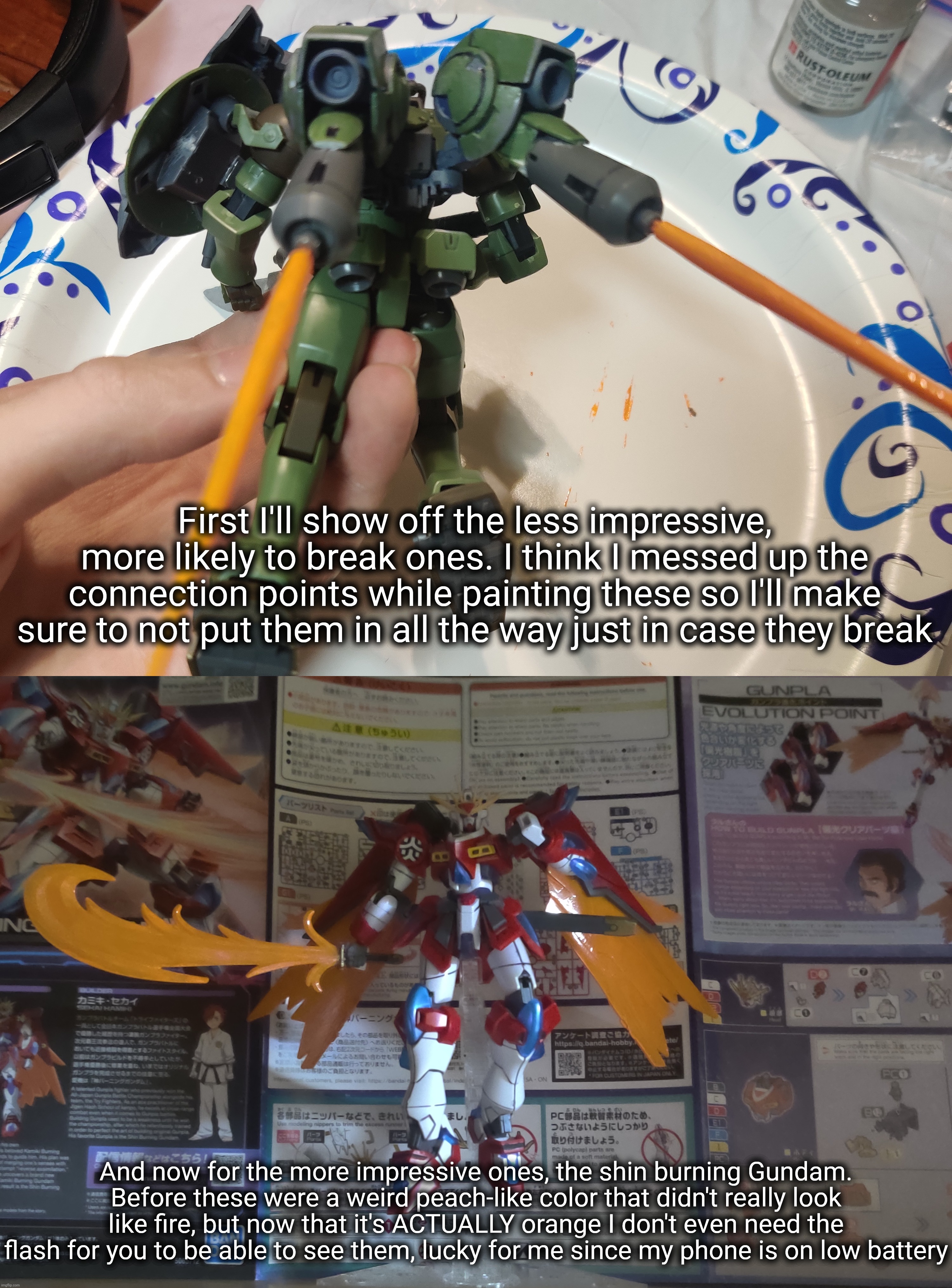 The first one is a custom I made a while back, for those who didn't see it. | First I'll show off the less impressive, more likely to break ones. I think I messed up the connection points while painting these so I'll make sure to not put them in all the way just in case they break; And now for the more impressive ones, the shin burning Gundam. Before these were a weird peach-like color that didn't really look like fire, but now that it's ACTUALLY orange I don't even need the flash for you to be able to see them, lucky for me since my phone is on low battery | made w/ Imgflip meme maker