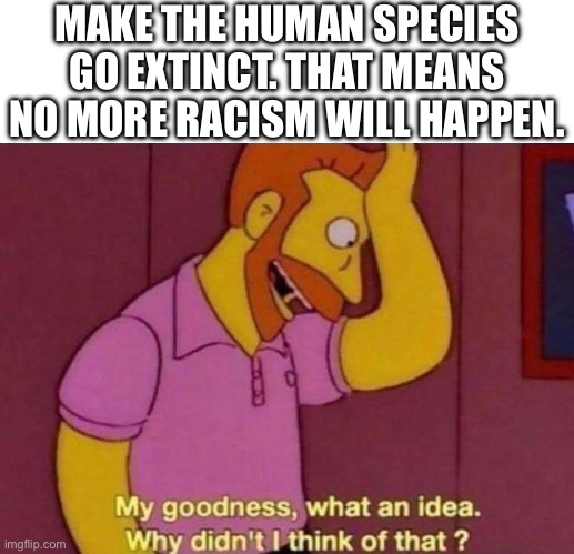 Big Brain | MAKE THE HUMAN SPECIES GO EXTINCT. THAT MEANS NO MORE RACISM WILL HAPPEN. | image tagged in my goodness what an idea why didn't i think of that | made w/ Imgflip meme maker