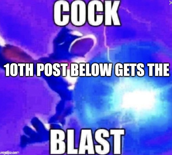 Cock blast | 10TH POST BELOW GETS THE | image tagged in cock blast | made w/ Imgflip meme maker