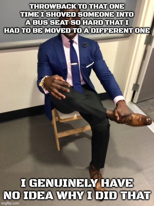 Best thing I can trace back to is a movie but I forgor | THROWBACK TO THAT ONE TIME I SHOVED SOMEONE INTO A BUS SEAT SO HARD THAT I HAD TO BE MOVED TO A DIFFERENT ONE; I GENUINELY HAVE NO IDEA WHY I DID THAT | image tagged in shannon sharpe,l1ml4m,l1m_l4m | made w/ Imgflip meme maker