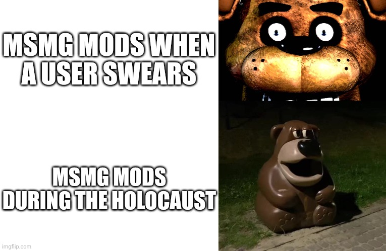 MSMG MODS WHEN A USER SWEARS; MSMG MODS DURING THE HOLOCAUST | image tagged in blank white template,staring freddy,glasdon bear,msmg | made w/ Imgflip meme maker
