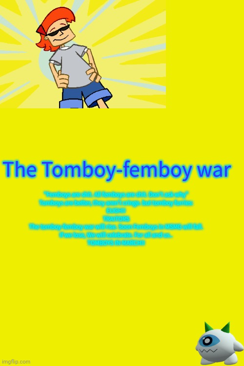 The Tomboy-femboy war; "Femboys are shit. All femboys are shit. Don't ask why"

Tomboys are better, they aren't cringe. but tomboy furries:
EUGH!!
TRAITORS
The tomboy-femboy war will rise. Soon Femboys in MSMG will fall.
If we lose, We will celebrate. For all and us..

TOMBOYS IN MARCH!! | made w/ Imgflip meme maker