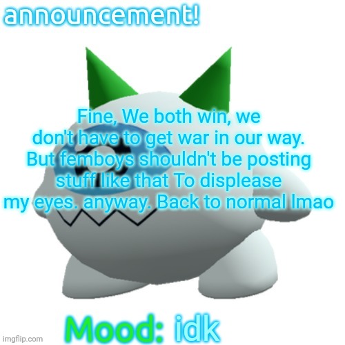 Jammymemefuel's other announcement template | Fine, We both win, we don't have to get war in our way. But femboys shouldn't be posting stuff like that To displease my eyes. anyway. Back to normal lmao; idk | image tagged in jammymemefuel's other announcement template | made w/ Imgflip meme maker