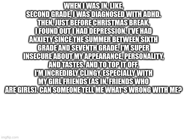 This is a serious question I have. | WHEN I WAS IN, LIKE, SECOND GRADE, I WAS DIAGNOSED WITH ADHD. THEN, JUST BEFORE CHRISTMAS BREAK, I FOUND OUT I HAD DEPRESSION. I'VE HAD ANXIETY SINCE THE SUMMER BETWEEN SIXTH GRADE AND SEVENTH GRADE. I'M SUPER INSECURE ABOUT MY APPEARANCE, PERSONALITY, AND TASTES. AND TO TOP IT OFF, I'M INCREDIBLY CLINGY, ESPECIALLY WITH MY GIRL FRIENDS (AS IN, FRIENDS WHO ARE GIRLS). CAN SOMEONE TELL ME WHAT'S WRONG WITH ME? | made w/ Imgflip meme maker