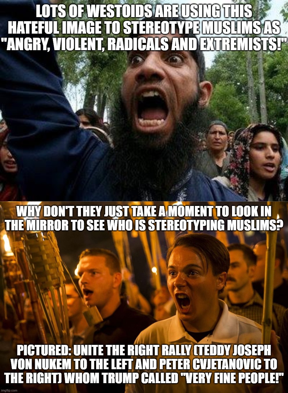 Just to Give You an Idea on (((WHO))) is Using the Hateful "Angry Muslim" Meme and Then Calling Themselves "Civilized Utopia!" | LOTS OF WESTOIDS ARE USING THIS HATEFUL IMAGE TO STEREOTYPE MUSLIMS AS "ANGRY, VIOLENT, RADICALS AND EXTREMISTS!"; WHY DON'T THEY JUST TAKE A MOMENT TO LOOK IN
THE MIRROR TO SEE WHO IS STEREOTYPING MUSLIMS? PICTURED: UNITE THE RIGHT RALLY (TEDDY JOSEPH
VON NUKEM TO THE LEFT AND PETER CVJETANOVIC TO
THE RIGHT) WHOM TRUMP CALLED "VERY FINE PEOPLE!" | image tagged in angry muslim,the civilized west,charlottesville,terrorism,terrorist,radical | made w/ Imgflip meme maker