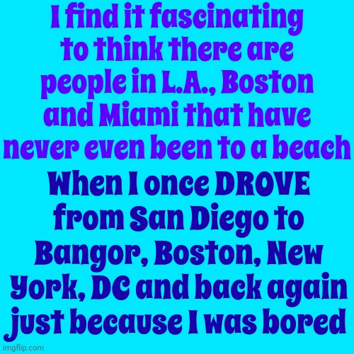 Priorities?  Adventure. | I find it fascinating to think there are people in L.A., Boston and Miami that have never even been to a beach; When I once DROVE from San Diego to Bangor, Boston, New York, DC and back again just because I was bored | image tagged in memes,life,curious,adventure time,driving,get out there | made w/ Imgflip meme maker