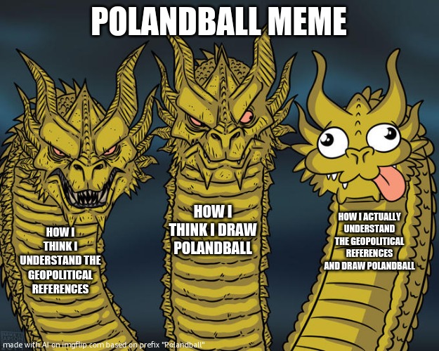 SO GO**AMN TRUE | POLANDBALL MEME; HOW I THINK I DRAW POLANDBALL; HOW I ACTUALLY UNDERSTAND THE GEOPOLITICAL REFERENCES AND DRAW POLANDBALL; HOW I THINK I UNDERSTAND THE GEOPOLITICAL REFERENCES | image tagged in three-headed dragon,polandball | made w/ Imgflip meme maker