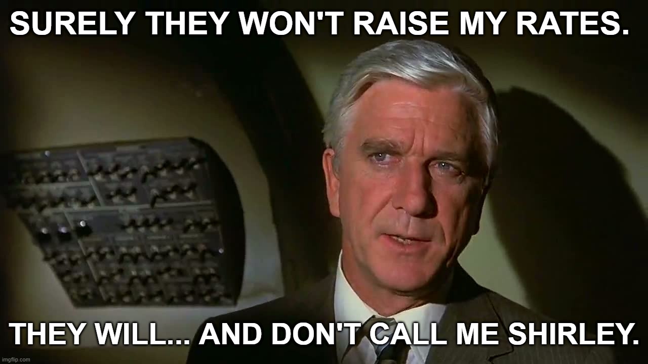 Airplane! 1980 Leslie Nielsen Surely they won't raise my rates. They will... And don't call me Shirley. | SURELY THEY WON'T RAISE MY RATES. THEY WILL... AND DON'T CALL ME SHIRLEY. | image tagged in airplane,leslie nielsen,surely you can't be serous,i am serious,and don't call me shirley,surely they won't raise my rates | made w/ Imgflip meme maker
