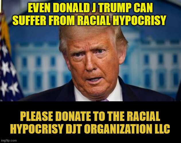 So many victims | EVEN DONALD J TRUMP CAN SUFFER FROM RACIAL HYPOCRISY; PLEASE DONATE TO THE RACIAL HYPOCRISY DJT ORGANIZATION LLC | image tagged in trump scam,trump's delusions,fraud trump,suckers and rubes,loseres and rubes,imigrats cmon in | made w/ Imgflip meme maker