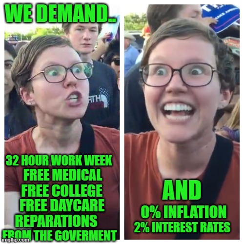 And for somebody else to pay for it all | WE DEMAND.. 32 HOUR WORK WEEK; AND; FREE MEDICAL; FREE COLLEGE; FREE DAYCARE; 0% INFLATION; 2% INTEREST RATES; REPARATIONS; FROM THE GOVERMENT | image tagged in democrats | made w/ Imgflip meme maker