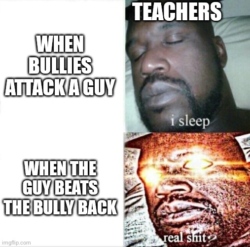 Teachers and bullies | TEACHERS; WHEN BULLIES ATTACK A GUY; WHEN THE GUY BEATS THE BULLY BACK | image tagged in memes,sleeping shaq | made w/ Imgflip meme maker