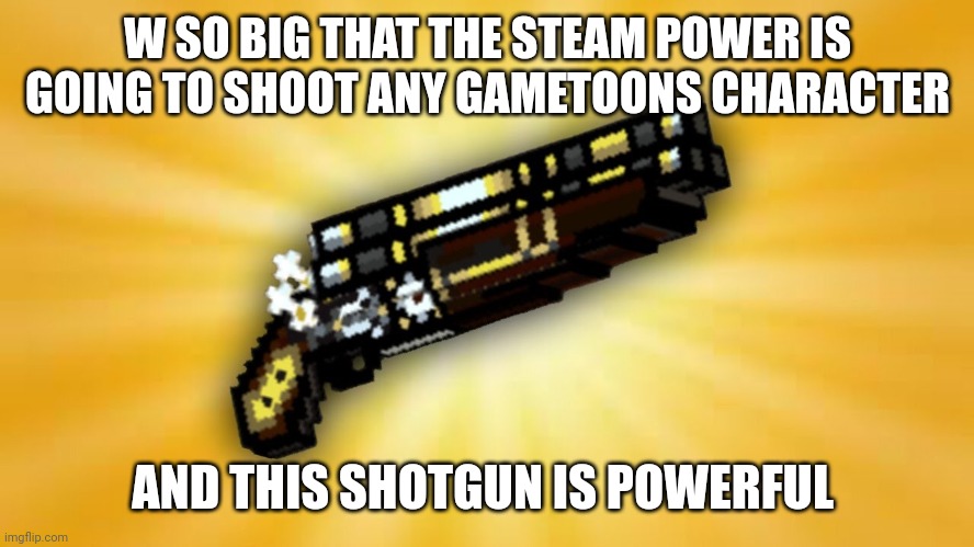 Use this image | W SO BIG THAT THE STEAM POWER IS GOING TO SHOOT ANY GAMETOONS CHARACTER; AND THIS SHOTGUN IS POWERFUL | image tagged in w so big,lol,gametoons | made w/ Imgflip meme maker