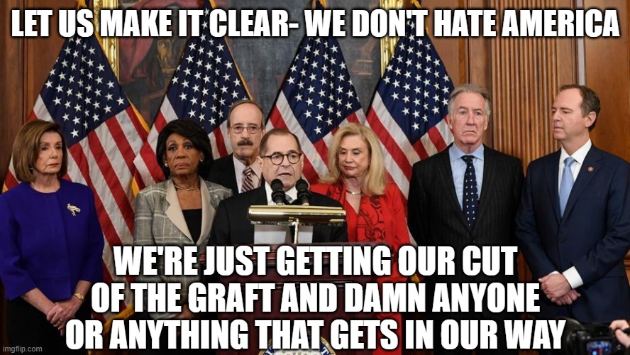House Democrats | LET US MAKE IT CLEAR- WE DON'T HATE AMERICA; WE'RE JUST GETTING OUR CUT OF THE GRAFT AND DAMN ANYONE OR ANYTHING THAT GETS IN OUR WAY | image tagged in house democrats | made w/ Imgflip meme maker