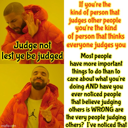 Judge NOT | If you're the kind of person that judges other people; you're the kind of person that thinks everyone judges you; Most people have more important things to do than to care about what you're doing AND have you ever noticed people that believe judging others is WRONG are the very people judging others?  I've noticed that; Judge not
lest ye be judged | image tagged in memes,drake hotline bling,malignant narcissism,toxic masculinity,judge not,hypocrites | made w/ Imgflip meme maker