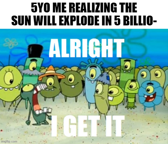 I don't need to say anyting else | 5YO ME REALIZING THE SUN WILL EXPLODE IN 5 BILLIO- | image tagged in alright i get it,so true memes,please stop | made w/ Imgflip meme maker