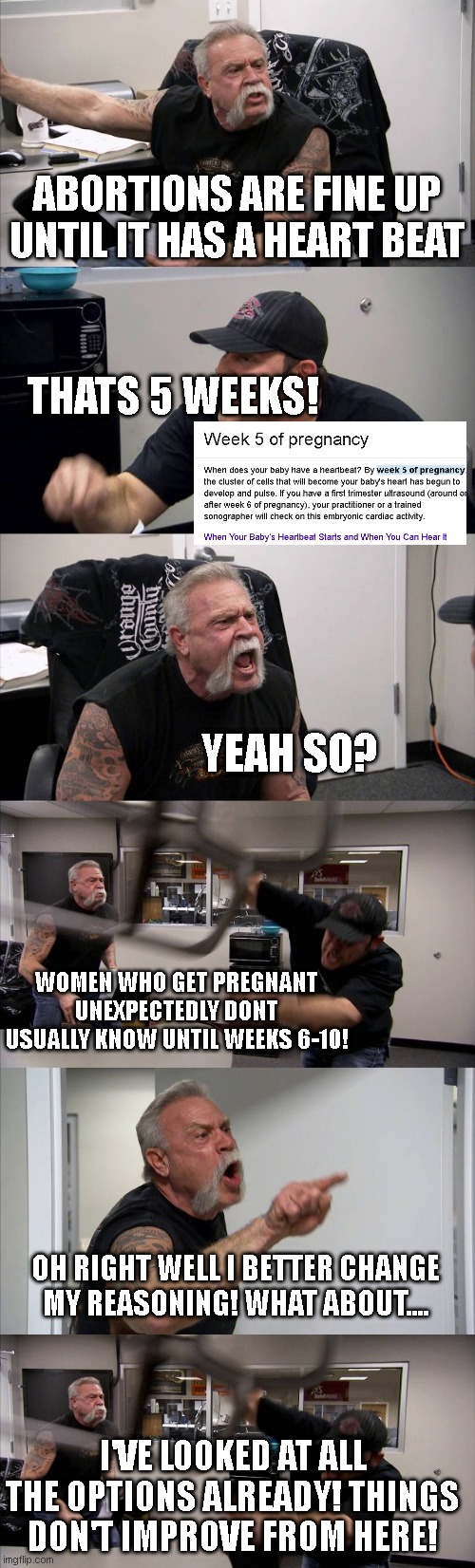 ABORTIONS ARE FINE UP UNTIL IT HAS A HEART BEAT; THATS 5 WEEKS! YEAH SO? WOMEN WHO GET PREGNANT UNEXPECTEDLY DONT USUALLY KNOW UNTIL WEEKS 6-10! OH RIGHT WELL I BETTER CHANGE MY REASONING! WHAT ABOUT.... I'VE LOOKED AT ALL THE OPTIONS ALREADY! THINGS DON'T IMPROVE FROM HERE! | image tagged in memes,american chopper argument | made w/ Imgflip meme maker