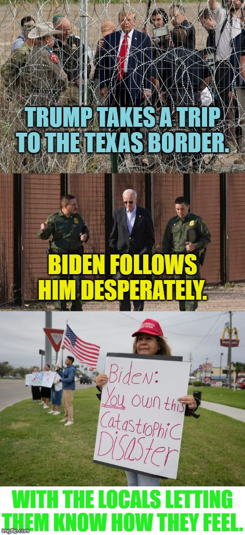 Who Was More For Real? | TRUMP TAKES A TRIP TO THE TEXAS BORDER. BIDEN FOLLOWS HIM DESPERATELY. WITH THE LOCALS LETTING THEM KNOW HOW THEY FEEL. | image tagged in memes,donald trump,border,joe biden,follow,desperate | made w/ Imgflip meme maker