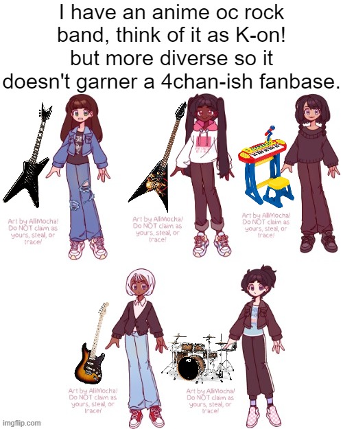 you know how the fanbase is like sometimes | I have an anime oc rock band, think of it as K-on! but more diverse so it doesn't garner a 4chan-ish fanbase. | image tagged in ocs,anime,rock band,k-on,4chan,memes | made w/ Imgflip meme maker
