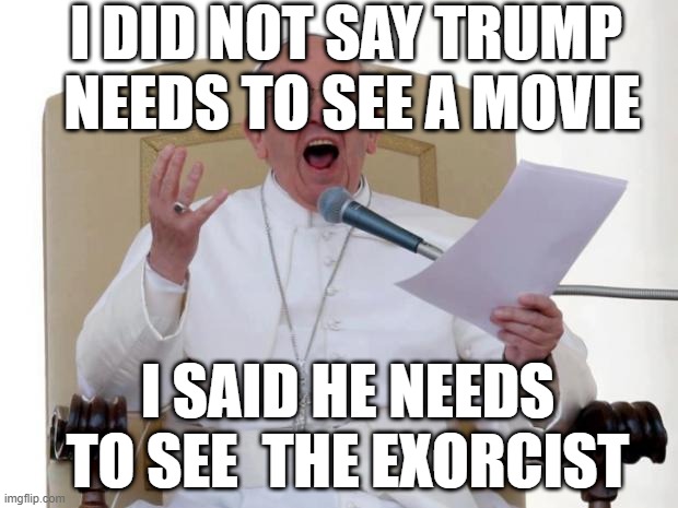 Pope Trump | I DID NOT SAY TRUMP  NEEDS TO SEE A MOVIE; I SAID HE NEEDS TO SEE  THE EXORCIST | image tagged in pope francis angry,trump | made w/ Imgflip meme maker