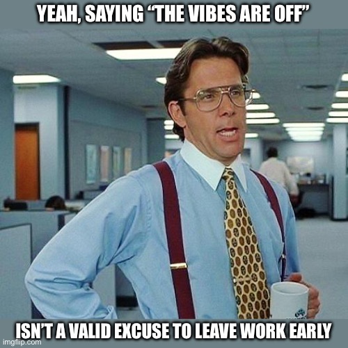 They are always off. | YEAH, SAYING “THE VIBES ARE OFF”; ISN’T A VALID EXCUSE TO LEAVE WORK EARLY | image tagged in lumbergh,work,leave,boss,antiwork | made w/ Imgflip meme maker