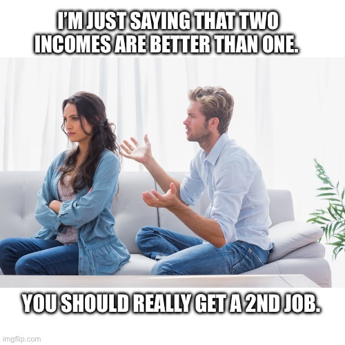 Are you even trying? | I’M JUST SAYING THAT TWO
INCOMES ARE BETTER THAN ONE. YOU SHOULD REALLY GET A 2ND JOB. | image tagged in wife and husband arguing,job,income,math,the struggle is real | made w/ Imgflip meme maker