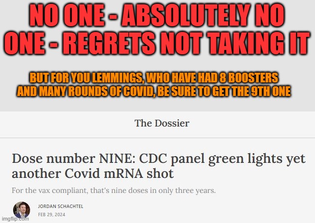 9th mRNA booster approved by CDC | NO ONE - ABSOLUTELY NO ONE - REGRETS NOT TAKING IT; BUT FOR YOU LEMMINGS, WHO HAVE HAD 8 BOOSTERS AND MANY ROUNDS OF COVID, BE SURE TO GET THE 9TH ONE | image tagged in vax,booster,cdc,mrna | made w/ Imgflip meme maker