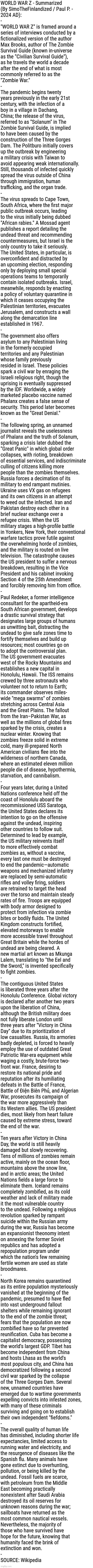 WORLD WAR Z - Summarized 
(By SimoTheFinlandized / Paul P. - 
2024 AD): | WORLD WAR Z - Summarized 
(By SimoTheFinlandized / Paul P. - 
2024 AD):
-
"WORLD WAR Z" is framed around a 
series of interviews conducted by a
fictionalized version of the author 
Max Brooks, author of The Zombie 
Survival Guide (known in-universe 
as the "Civilian Survival Guide"), 
as he travels the world a decade 
after the end of what is most 
commonly referred to as the 
"Zombie War."
-
The pandemic begins twenty 
years previously in the early 21st 
century, with the infection of a 
boy in a village in Dachang, 
China; the release of the virus, 
referred to as "Solanum" in The 
Zombie Survival Guide, is implied 
to have been caused by the 
construction of the Three Gorges 
Dam. The Politburo initially covers 
up the outbreak by engineering 
a military crisis with Taiwan to 
avoid appearing weak internationally. 
Still, thousands of infected quickly 
spread the virus outside of China 
through immigration, human 
trafficking, and the organ trade.
-
The virus spreads to Cape Town, 
South Africa, where the first major 
public outbreak occurs, leading 
to the virus initially being dubbed 
"African rabies." A Mossad agent 
publishes a report detailing the 
undead threat and recommending
countermeasures, but Israel is the 
only country to take it seriously. 
The United States, in particular, is
overconfident and distracted by 
an upcoming election, responding 
only by deploying small special 
operations teams to temporarily 
contain isolated outbreaks. Israel, 
meanwhile, responds by enacting 
a policy of voluntary quarantine in 
which it ceases occupying the 
Palestinian territories, evacuates 
Jerusalem, and constructs a wall 
along the demarcation line 
established in 1967.
-
The government also offers 
asylum to any Palestinian living 
in the formerly occupied 
territories and any Palestinian 
whose family previously 
resided in Israel. These policies 
spark a civil war by enraging the 
Israeli religious right, though the 
uprising is eventually suppressed 
by the IDF. Worldwide, a widely 
marketed placebo vaccine named 
Phalanx creates a false sense of 
security. This period later becomes 
known as the "Great Denial."
-
The following spring, an unnamed 
journalist reveals the uselessness 
of Phalanx and the truth of Solanum, 
sparking a crisis later dubbed the 
"Great Panic" in which global order 
collapses, with rioting, breakdown 
of essential services, and indiscriminate 
culling of citizens killing more 
people than the zombies themselves. 
Russia forces a decimation of its 
military to end rampant mutinies. 
Ukraine uses VX gas on refugees 
and its own citizens in an attempt 
to weed out the infected. Iran and 
Pakistan destroy each other in a 
brief nuclear exchange over a 
refugee crisis. When the US 
military stages a high-profile battle 
in Yonkers, New York, their conventional
warfare tactics prove futile against 
the overwhelming horde of zombies, 
and the military is routed on live 
television. The catastrophe causes 
the US president to suffer a nervous
breakdown, resulting in the Vice 
President and his cabinet invoking 
Section 4 of the 25th Amendment 
and forcibly removing him from office.
-
Paul Redeker, a former intelligence 
consultant for the apartheid-era 
South African government, develops 
a drastic survival strategy that 
designates large groups of humans 
as unwitting bait, distracting the 
undead to give safe zones time to 
fortify themselves and build up 
resources; most countries go on 
to adopt the controversial plan. 
The US government evacuates 
west of the Rocky Mountains and 
establishes a new capital in 
Honolulu, Hawaii. The ISS remains 
crewed by three astronauts who 
volunteer not to return to Earth; 
its commander observes miles-
wide "mega swarms" of zombies 
stretching across Central Asia 
and the Great Plains. The fallout 
from the Iran–Pakistan War, as 
well as the millions of global fires 
sparked by the crisis, creates a 
nuclear winter. Knowing that 
zombies freeze solid in extreme 
cold, many ill-prepared North 
American civilians flee into the 
wilderness of northern Canada, 
where an estimated eleven million 
people die of disease, hypothermia, 
starvation, and cannibalism.
-
Four years later, during a United 
Nations conference held off the 
coast of Honolulu aboard the 
recommissioned USS Saratoga, 
the United States declares its 
intention to go on the offensive 
against the undead, inspiring 
other countries to follow suit. 
Determined to lead by example, 
the US military reinvents itself 
to more effectively combat 
zombies as, without a vaccine, 
every last one must be destroyed 
to end the pandemic—automatic 
weapons and mechanized infantry 
are replaced by semi-automatic 
rifles and volley firing, soldiers 
are retrained to target the head 
over the torso and maintain steady 
rates of fire. Troops are equipped 
with body armor designed to 
protect from infection via zombie 
bites or bodily fluids. The United 
Kingdom constructs fortified, 
elevated motorways to enable 
more accessible travel throughout 
Great Britain while the hordes of 
undead are being cleared. A 
new martial art known as Mkunga 
Lalem, translating to "the Eel and 
the Sword," is invented specifically 
to fight zombies.
-
The contiguous United States 
is liberated three years after the 
Honolulu Conference. Global victory 
is declared after another two years 
upon the liberation of China, 
although the British military does 
not fully liberate London until 
three years after "Victory in China 
Day" due to its prioritization of 
low casualties. Russia, its armories 
badly depleted, is forced to heavily 
employ the use of outdated Great 
Patriotic War-era equipment while 
waging a costly, brute-force two-
front war. France, desiring to 
restore its national pride and 
reputation after its humiliating 
defeats in the Battle of France, 
Battle of Điện Biên Phủ, and Algerian 
War, prosecutes its campaign of 
the war more aggressively than 
its Western allies. The US president 
dies, most likely from heart failure 
caused by extreme stress, toward 
the end of the war.
-
Ten years after Victory in China 
Day, the world is still heavily 
damaged but slowly recovering. 
Tens of millions of zombies remain 
active, mainly on the ocean floor, 
mountains above the snow line, 
and in arctic areas; the United 
Nations fields a large force to 
eliminate them. Iceland remains 
completely zombified, as its cold 
weather and lack of military made 
it the most vulnerable country 
to the undead. Following a religious 
revolution sparked by rampant 
suicide within the Russian army 
during the war, Russia has become 
an expansionist theonomy intent 
on annexing the former Soviet 
republics and has adopted a 
repopulation program under 
which the nation's few remaining 
fertile women are used as state 
broodmares.
-
North Korea remains quarantined 
as its entire population mysteriously 
vanished at the beginning of the 
pandemic, presumed to have fled 
into vast underground fallout 
shelters while remaining ignorant 
to the end of the zombie threat; 
fears that the population are now 
zombified have so far prevented 
reunification. Cuba has become a 
capitalist democracy, possessing 
the world's largest GDP. Tibet has 
become independent from China 
and hosts Lhasa as the world's 
most populous city, and China has
democratized following a second 
civil war sparked by the collapse 
of the Three Gorges Dam. Several 
new, unnamed countries have 
emerged due to wartime governments
expelling convicts into infested zones, 
with many of these criminals 
surviving and going on to establish 
their own independent "fiefdoms."
-
The overall quality of human life 
has diminished, including shorter life
expectancies, limited access to 
running water and electricity, and 
the resurgence of diseases like the 
Spanish flu. Many animals have 
gone extinct due to overhunting, 
pollution, or being killed by the 
undead. Fossil fuels are scarce, 
with petroleum from the Middle 
East becoming practically 
nonexistent after Saudi Arabia 
destroyed its oil reserves for 
unknown reasons during the war; 
sailboats have returned as the 
most common nautical vessels. 
Nevertheless, the majority of 
those who have survived have 
hope for the future, knowing that 
humanity faced the brink of 
extinction and won.
-
SOURCE: Wikipedia | image tagged in simothefinlandized,world war z,summarized,novels,zombie apocalypse,essays | made w/ Imgflip meme maker