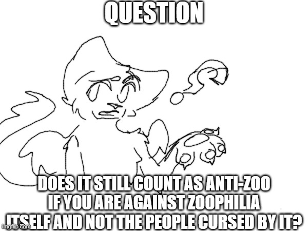 question | QUESTION; DOES IT STILL COUNT AS ANTI-ZOO IF YOU ARE AGAINST ZOOPHILIA ITSELF AND NOT THE PEOPLE CURSED BY IT? | image tagged in anti zoo,question,art | made w/ Imgflip meme maker