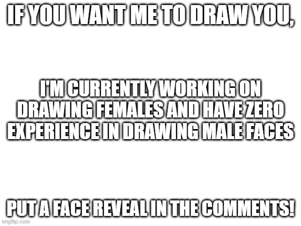 all ya need to do for the drawing is follow me | IF YOU WANT ME TO DRAW YOU, I'M CURRENTLY WORKING ON DRAWING FEMALES AND HAVE ZERO EXPERIENCE IN DRAWING MALE FACES; PUT A FACE REVEAL IN THE COMMENTS! | made w/ Imgflip meme maker