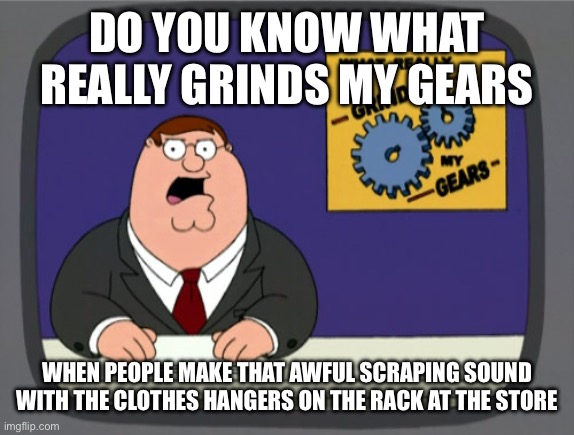 Screeee | DO YOU KNOW WHAT REALLY GRINDS MY GEARS; WHEN PEOPLE MAKE THAT AWFUL SCRAPING SOUND WITH THE CLOTHES HANGERS ON THE RACK AT THE STORE | image tagged in memes,peter griffin news,oh wow are you actually reading these tags | made w/ Imgflip meme maker