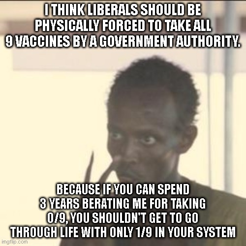 Take all 9 or you're an anti-vaxxer whose killin' granma | I THINK LIBERALS SHOULD BE PHYSICALLY FORCED TO TAKE ALL 9 VACCINES BY A GOVERNMENT AUTHORITY. BECAUSE IF YOU CAN SPEND 3 YEARS BERATING ME FOR TAKING 0/9, YOU SHOULDN'T GET TO GO THROUGH LIFE WITH ONLY 1/9 IN YOUR SYSTEM | image tagged in memes,look at me | made w/ Imgflip meme maker