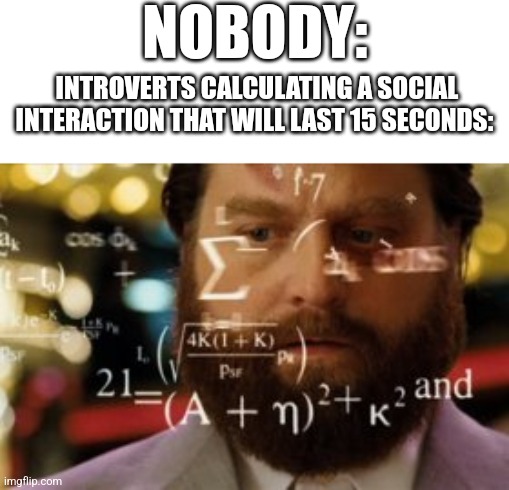 I have done this before | NOBODY:; INTROVERTS CALCULATING A SOCIAL INTERACTION THAT WILL LAST 15 SECONDS: | image tagged in trying to calculate how much sleep i can get | made w/ Imgflip meme maker