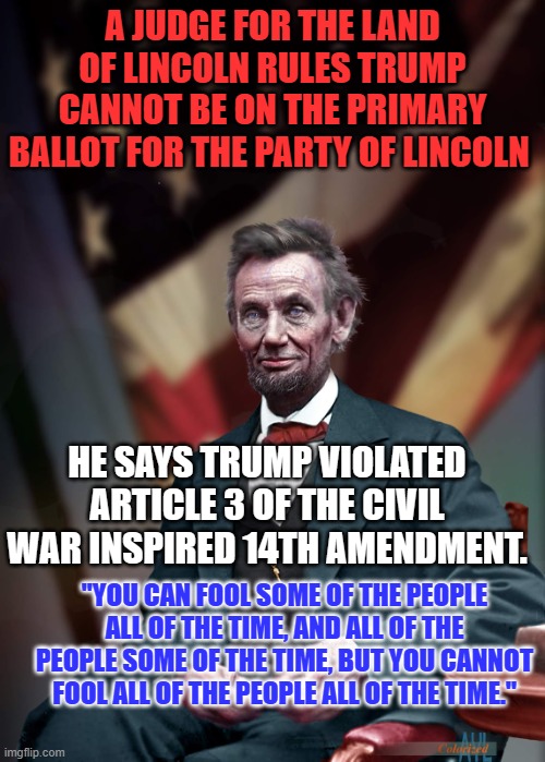 "We Won't Be Fooled Again." Pete Townsend | A JUDGE FOR THE LAND OF LINCOLN RULES TRUMP CANNOT BE ON THE PRIMARY BALLOT FOR THE PARTY OF LINCOLN; HE SAYS TRUMP VIOLATED ARTICLE 3 OF THE CIVIL WAR INSPIRED 14TH AMENDMENT. "YOU CAN FOOL SOME OF THE PEOPLE ALL OF THE TIME, AND ALL OF THE PEOPLE SOME OF THE TIME, BUT YOU CANNOT FOOL ALL OF THE PEOPLE ALL OF THE TIME." | image tagged in politics | made w/ Imgflip meme maker