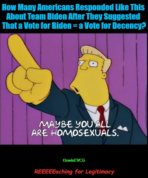 REEEEEaching for Legitimacy | How Many Americans Responded Like This 

About Team Biden After They Suggested 

That a Vote for Biden = a Vote for Decency? OzwinEVCG; REEEEEaching for Legitimacy | image tagged in maybe you all are homosexuals,joe biden,political comedy,clown world,political circus,reeeee | made w/ Imgflip meme maker