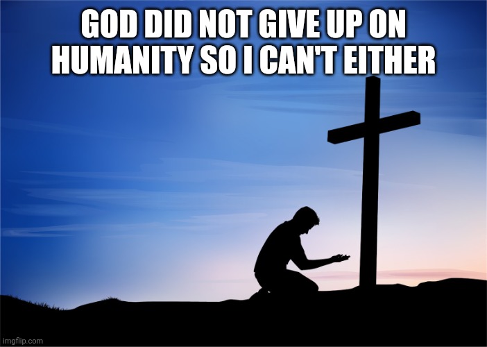 Kneeling at Cross | GOD DID NOT GIVE UP ON HUMANITY SO I CAN'T EITHER | image tagged in kneeling at cross | made w/ Imgflip meme maker