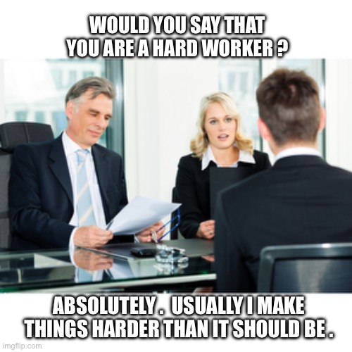 Almost everything | WOULD YOU SAY THAT YOU ARE A HARD WORKER ? ABSOLUTELY .  USUALLY I MAKE
THINGS HARDER THAN IT SHOULD BE . | image tagged in job interview,work,hard work,no stupid answers,difficult | made w/ Imgflip meme maker