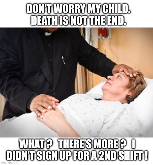I’m retiring. Once is enough. | DON’T WORRY MY CHILD.  DEATH IS NOT THE END. WHAT ?   THERE’S MORE ?   I
DIDN’T SIGN UP FOR A 2ND SHIFT ! | image tagged in priest hospital visit,afterlife,nope,quit,job | made w/ Imgflip meme maker