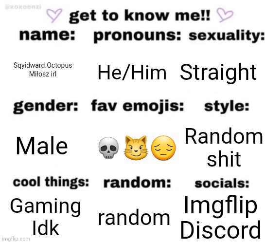 get to know me but better | Sqyidward.Octopus
Miłosz irl; Straight; He/Him; 💀😼😔; Random shit; Male; Imgflip
Discord; random; Gaming
Idk | image tagged in get to know me but better | made w/ Imgflip meme maker