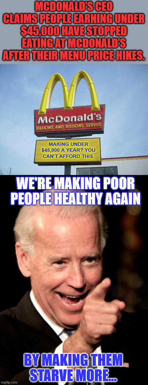 The signs are everywhere... Bidenomics is working as intended... | MCDONALD’S CEO CLAIMS PEOPLE EARNING UNDER $45,000 HAVE STOPPED EATING AT MCDONALD’S AFTER THEIR MENU PRICE HIKES. MAKING UNDER $45,000 A YEAR? YOU CAN'T AFFORD THIS. WE'RE MAKING POOR PEOPLE HEALTHY AGAIN; BY MAKING THEM STARVE MORE... | image tagged in mcdonald's sign,memes,smilin biden,more proof,bidenomics is working | made w/ Imgflip meme maker